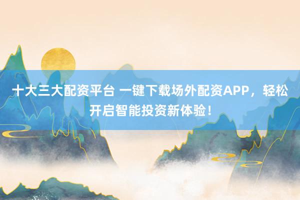 十大三大配资平台 一键下载场外配资APP，轻松开启智能投资新体验！