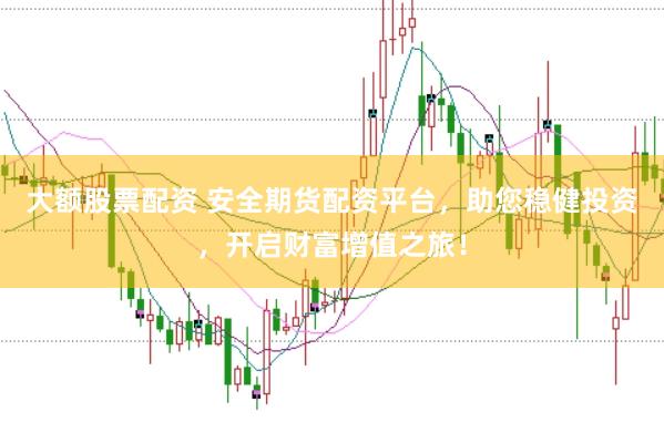 大额股票配资 安全期货配资平台，助您稳健投资，开启财富增值之旅！