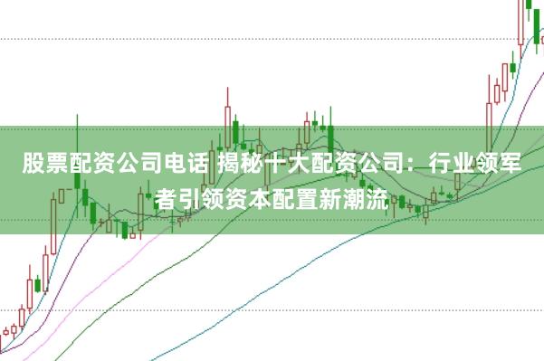 股票配资公司电话 揭秘十大配资公司：行业领军者引领资本配置新潮流
