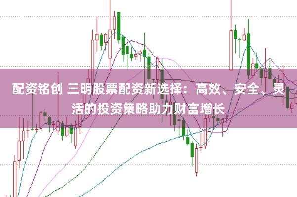 配资铭创 三明股票配资新选择：高效、安全、灵活的投资策略助力财富增长