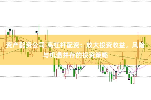 资产配资公司 高杠杆配资：放大投资收益，风险与机遇并存的投资策略