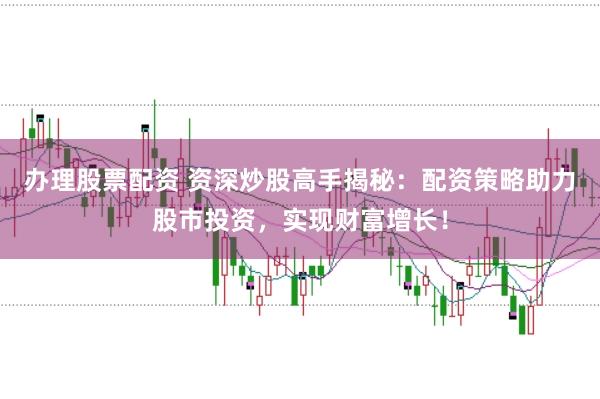 办理股票配资 资深炒股高手揭秘：配资策略助力股市投资，实现财富增长！