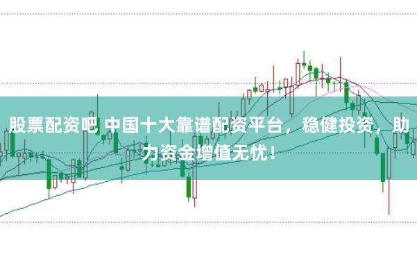 股票配资吧 中国十大靠谱配资平台，稳健投资，助力资金增值无忧！
