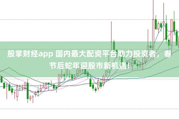 股掌财经app 国内最大配资平台助力投资者，春节后蛇年迎股市新机遇！