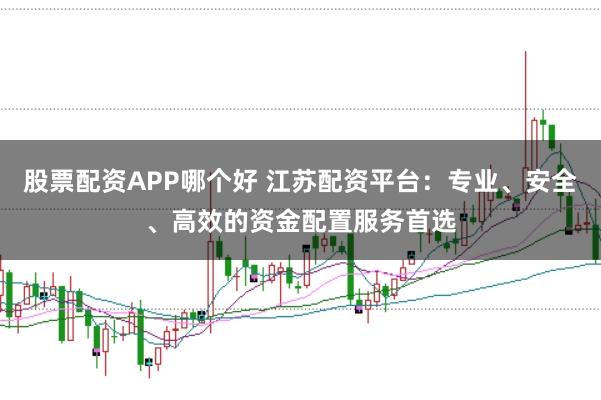 股票配资APP哪个好 江苏配资平台：专业、安全、高效的资金配置服务首选