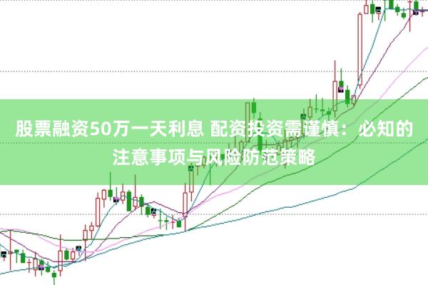 股票融资50万一天利息 配资投资需谨慎：必知的注意事项与风险防范策略