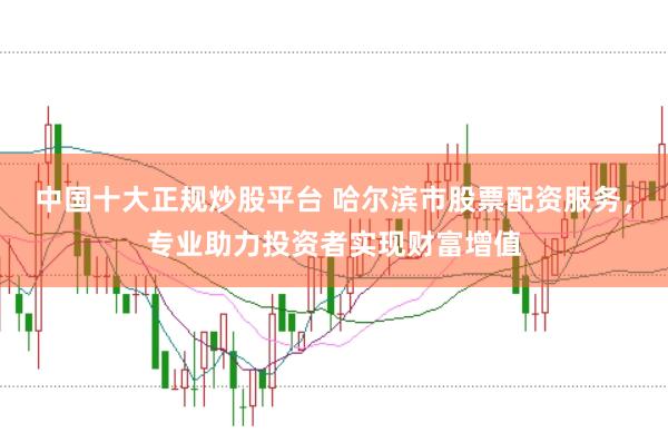 中国十大正规炒股平台 哈尔滨市股票配资服务，专业助力投资者实现财富增值