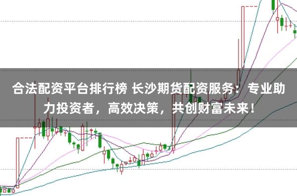 合法配资平台排行榜 长沙期货配资服务：专业助力投资者，高效决策，共创财富未来！
