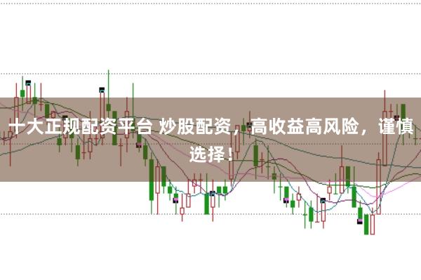 十大正规配资平台 炒股配资，高收益高风险，谨慎选择！