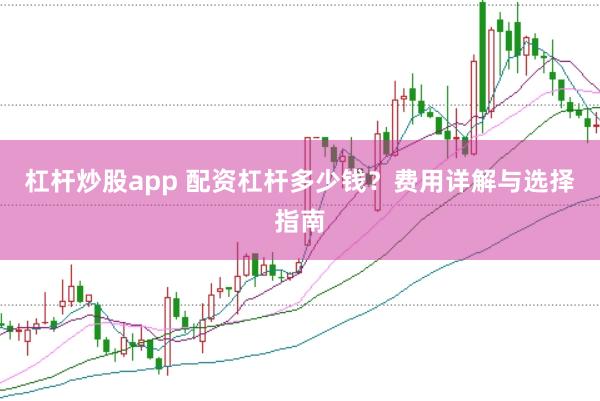 杠杆炒股app 配资杠杆多少钱？费用详解与选择指南