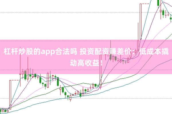 杠杆炒股的app合法吗 投资配资赚差价：低成本撬动高收益！