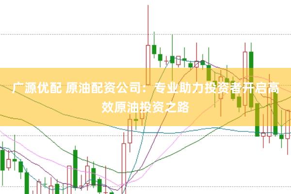 广源优配 原油配资公司：专业助力投资者开启高效原油投资之路