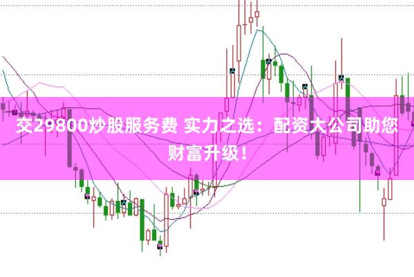 交29800炒股服务费 实力之选：配资大公司助您财富升级！