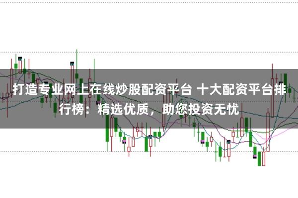 打造专业网上在线炒股配资平台 十大配资平台排行榜：精选优质，助您投资无忧