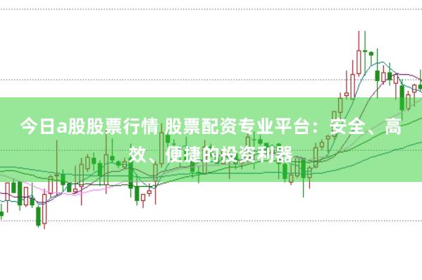 今日a股股票行情 股票配资专业平台：安全、高效、便捷的投资利器