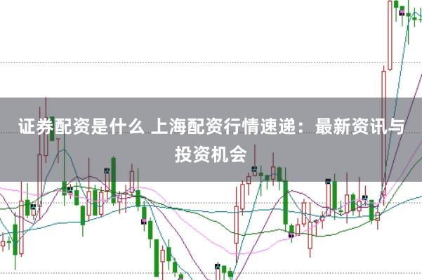 证券配资是什么 上海配资行情速递：最新资讯与投资机会