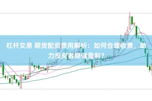 杠杆交易 期货配资费用解析：如何合理收费，助力投资者稳健盈利？