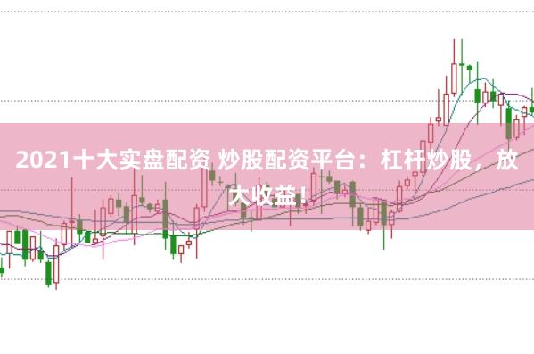 2021十大实盘配资 炒股配资平台：杠杆炒股，放大收益！