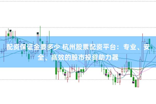 配资保证金要多少 杭州股票配资平台：专业、安全、高效的股市投资助力器