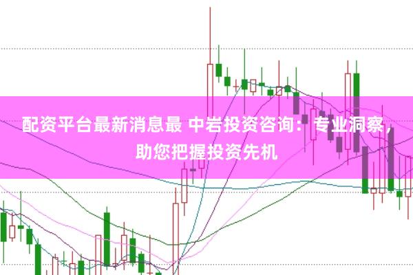 配资平台最新消息最 中岩投资咨询：专业洞察，助您把握投资先机