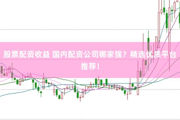股票配资收益 国内配资公司哪家强？精选优质平台推荐！