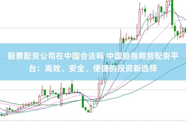股票配资公司在中国合法吗 中国股指期货配资平台：高效、安全、便捷的投资新选择