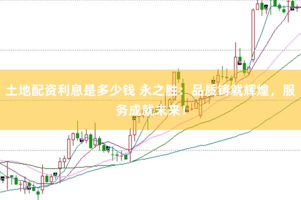 土地配资利息是多少钱 永之胜：品质铸就辉煌，服务成就未来！