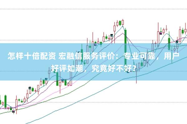 怎样十倍配资 宏融信服务评价：专业可靠，用户好评如潮，究竟好不好？