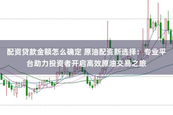 配资贷款金额怎么确定 原油配资新选择：专业平台助力投资者开启高效原油交易之旅