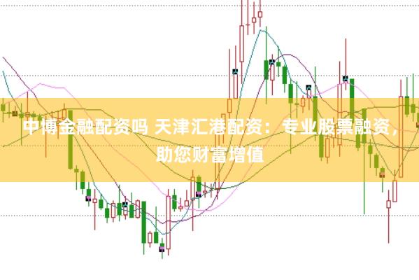 中博金融配资吗 天津汇港配资：专业股票融资，助您财富增值