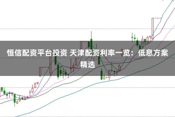 恒信配资平台投资 天津配资利率一览：低息方案精选