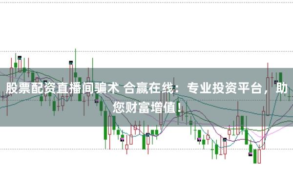 股票配资直播间骗术 合赢在线：专业投资平台，助您财富增值！
