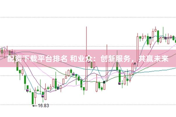 配资下载平台排名 和业众：创新服务，共赢未来