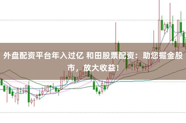 外盘配资平台年入过亿 和田股票配资：助您掘金股市，放大收益！