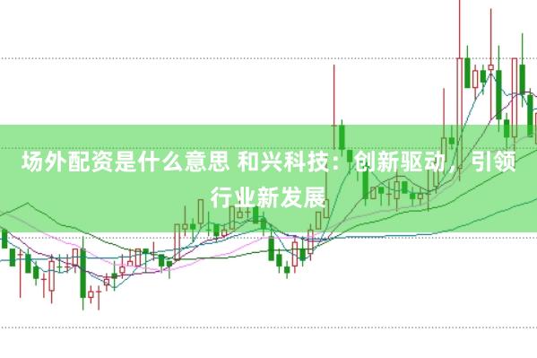 场外配资是什么意思 和兴科技：创新驱动，引领行业新发展