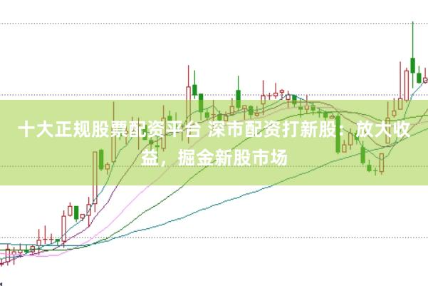 十大正规股票配资平台 深市配资打新股：放大收益，掘金新股市场