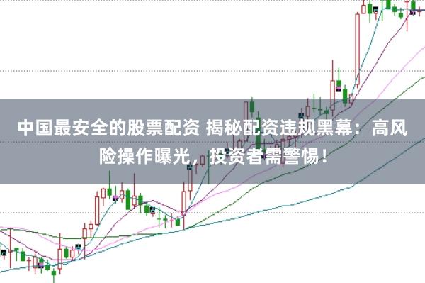 中国最安全的股票配资 揭秘配资违规黑幕：高风险操作曝光，投资者需警惕！