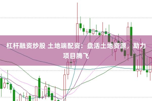 杠杆融资炒股 土地端配资：盘活土地资源，助力项目腾飞