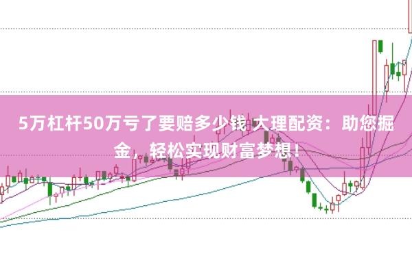 5万杠杆50万亏了要赔多少钱 大理配资:助您掘金,轻松实现财富梦想!