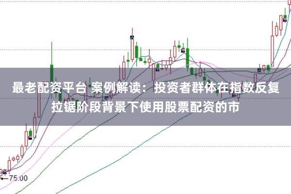 最老配资平台 案例解读:投资者群体在指数反复拉锯阶段背景下使用股票配资的市
