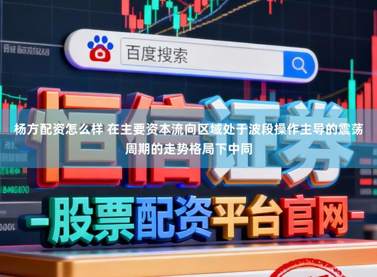 杨方配资怎么样 在主要资本流向区域处于波段操作主导的震荡周期的走势格局下中同