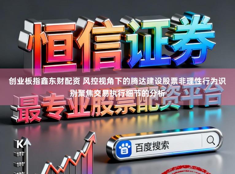 创业板指鑫东财配资 风控视角下的腾达建设股票非理性行为识别聚焦交易执行细节的分析