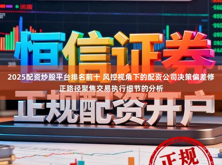 2025配资炒股平台排名前十 风控视角下的配资公司决策偏差修正路径聚焦交易执行细节的分析