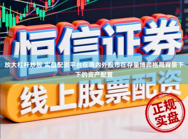 放大杠杆炒股 实盘配资平台在境内外股市在存量博弈格局背景下下的资产配置