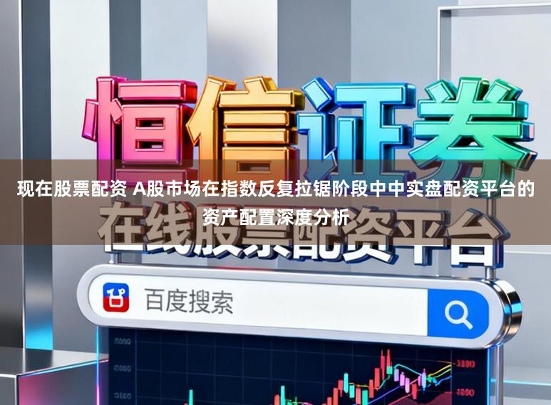 现在股票配资 A股市场在指数反复拉锯阶段中中实盘配资平台的资产配置深度分析