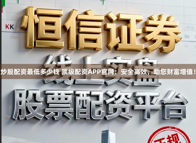 炒股配资最低多少钱 顶级配资APP官网：安全高效，助您财富增值！