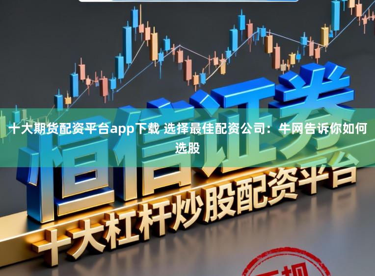 十大期货配资平台app下载 选择最佳配资公司：牛网告诉你如何选股